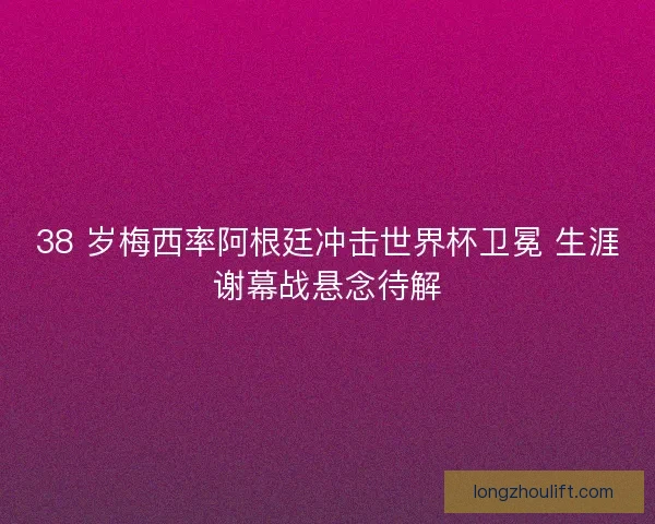 38 岁梅西率阿根廷冲击世界杯卫冕 生涯谢幕战悬念待解